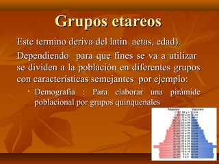 GGrruuppooss eettaarreeooss 
EEssttee tteerrmmiinnoo ddeerriivvaa ddeell llaattiinn aaeettaass,, eeddaadd)).. 
DDeeppeennddiieennddoo ppaarraa qquuee ffiinneess ssee vvaa aa uuttiilliizzaarr 
ssee ddiivviiddeenn aa llaa ppoobbllaacciióónn eenn ddiiffeerreenntteess ggrruuppooss 
ccoonn ccaarraacctteerrííssttiiccaass sseemmeejjaanntteess ppoorr eejjeemmpplloo:: 
• DDeemmooggrraaffííaa :: PPaarraa eellaabboorraarr uunnaa ppiirráámmiiddee 
ppoobbllaacciioonnaall ppoorr ggrruuppooss qquuiinnqquueennaalleess 
 
