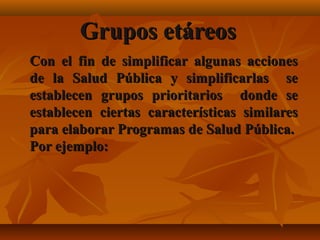 GGrruuppooss eettáárreeooss 
CCoonn eell ffiinn ddee ssiimmpplliiffiiccaarr aallgguunnaass aacccciioonneess 
ddee llaa SSaalluudd PPúúbblliiccaa yy ssiimmpplliiffiiccaarrllaass ssee 
eessttaabblleecceenn ggrruuppooss pprriioorriittaarriiooss ddoonnddee ssee 
eessttaabblleecceenn cciieerrttaass ccaarraacctteerrííssttiiccaass ssiimmiillaarreess 
ppaarraa eellaabboorraarr PPrrooggrraammaass ddee SSaalluudd PPúúbblliiccaa.. 
PPoorr eejjeemmpplloo:: 
 