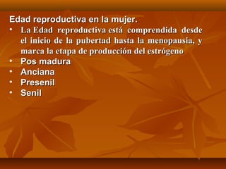 EEddaadd rreepprroodduuccttiivvaa eenn llaa mmuujjeerr.. 
• LLaa EEddaadd rreepprroodduuccttiivvaa eessttáá ccoommpprreennddiiddaa ddeessddee 
eell iinniicciioo ddee llaa ppuubbeerrttaadd hhaassttaa llaa mmeennooppaauussiiaa,, yy 
mmaarrccaa llaa eettaappaa ddee pprroodduucccciióónn ddeell eessttrróóggeennoo 
• PPooss mmaadduurraa 
• AAnncciiaannaa 
• PPrreesseenniill 
• SSeenniill 
 