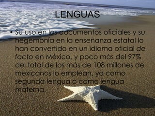LENGUAS Su uso en los documentos oficiales y su hegemonía en la enseñanza estatal lo han convertido en un idioma oficial  de facto  en México, y poco más del 97% del total de los más de 108 millones de mexicanos lo emplean, ya como segunda lengua o como lengua materna.  