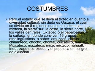 COSTUMBRES Pero el estado que se lleva el trofeo en cuanto a diversidad cultural, sin duda es Oaxaca, el cual se divide en 8 regiones que son el Istmo, la mixteca, la sierra sur, la costa, la sierra norte, los valles centrales, tuxtepec o el papaloapan, y la cañada, en donde conviven 16 grupos etnolingüísticos, a saber: amuzgos, chatino, chinanteco, chocho, chontal, cuicateco, huave, Mixcateco, mazateco, mixe, mixteco, náhuatl, triqui, zapoteco, zoque y el popoloca en peligro de extinción. 