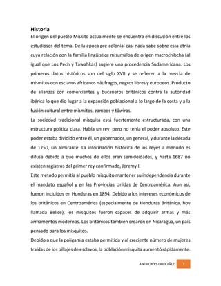 ANTHONYS ORDOÑEZ 7
Historia
El origen del pueblo Miskito actualmente se encuentra en discusión entre los
estudiosos del tema. De la época pre-colonial casi nada sabe sobre esta etnia
cuya relación con la familia lingüística misumalpa de origen macrochibcha (al
igual que Los Pech y Tawahkas) sugiere una procedencia Sudamericana. Los
primeros datos históricos son del siglo XVII y se refieren a la mezcla de
mismitos con esclavos africanos náufragos, negros libres y europeos. Producto
de alianzas con comerciantes y bucaneros británicos contra la autoridad
ibérica lo que dio lugar a la expansión poblacional a lo largo de la costa y a la
fusión cultural entre mismitos, zambos y táwiras.
La sociedad tradicional misquita está fuertemente estructurada, con una
estructura política clara. Había un rey, pero no tenía el poder absoluto. Este
poder estaba dividido entre él, un gobernador, un general, y durante la década
de 1750, un almirante. La información histórica de los reyes a menudo es
difusa debido a que muchos de ellos eran semideidades, y hasta 1687 no
existen registros del primer rey confirmado, Jeremy I.
Este método permitía al pueblo misquito mantener su independencia durante
el mandato español y en las Provincias Unidas de Centroamérica. Aun así,
fueron incluidos en Honduras en 1894. Debido a los intereses económicos de
los británicos en Centroamérica (especialmente de Honduras Británica, hoy
llamada Belice), los misquitos fueron capaces de adquirir armas y más
armamentos modernos. Los británicos también crearon en Nicaragua, un país
pensado para los misquitos.
Debido a que la poligamia estaba permitida y al creciente número de mujeres
traídas de los pillajes de esclavos, la población misquita aumentó rápidamente.
 
