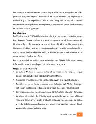ANTHONYS ORDOÑEZ 8
Los colonos españoles comenzaron a llegar a las tierras misquitas en 1787,
pero los misquitos seguían dominando la región debido a su superioridad
numérica y a su experiencia militar. Los misquitos nunca se sintieron
controlados por el gobierno nicaragüense, y muchos misquitos aún hoy día no
se consideran nicaragüenses.
Localización
En 1996 se registró 36,000 habitantes miskitos con mayor concentración en
Brus Laguna, Puerto Lempira y la zona recuperada en el departamento de
Gracias a Dios. Actualmente se encuentran ubicados en Honduras y en
Nicaragua. En Honduras, en la región nororiental conocida como la Moskitia,
que va desde la desembocadura del río Tinto o Negro, principalmente en el
departamento de Gracias a Dios.
En la actualidad se estima una población de 75,000 habitantes, según
información proporcionada por representantes de la zona.
Organización y Cultura
 La cultura Miskita se expresa entre otros, mediante la religión, lengua,
danzas comidas, bebidas y costumbres ancestrales.
 Aún creen en un ser superior que llamaban Wan-aisa (Nuestro Padre).
 También creen en dioses menores como Yulaptael sol, Alwlani trueno, y
kati luna y cierto culto dedicado a naturaleza (bosques, rios, animales).
 Entre las danzas que más se practican está El Zopilote, Ubanita y Tambaku.
 La dieta alimenticia del Miskito está constituida por la yuca, plátano,
malanga, ñame, arroz, frijol y producto de la caza y pesca, carne de gallina
y cerdo; bebidas como el gaubul y el ulang; embriagantes como mislas de
yuca, maíz, caña de azúcar y supa.
 