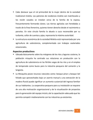 ANTHONYS ORDOÑEZ 9
 Cabe destacar que el rol primordial de la mujer dentro de la sociedad
tradicional miskita. Los patrones de residencia miskito son matrilocales y
los recién casados se instalan cerca de la familia de la esposa,
frecuentemente formando clanes. Las tierras agrícolas son heredadas a
través de la línea femenina, quienes tienen derecho desde el nacimiento a
parcelas. En este círculo familia la abuela o cuca reconocible por su
turbante, collar de cuentas y pipa, representa la máxima autoridad.
 La estructura económica de la sociedad Miskita está representada por una
agricultura de subsistencia, complementada con trabajos asalariados
estacionales.
Aspectos productivos
 Ubicada básicamente sobre los márgenes de los ríos y lagunas costeras, la
población misquita ha centrado sus relaciones en producción con la
agricultura de subsistencia en las fértiles vegas de los ríos y en el empleo
de temporada como buzos para la industria pesquera del camarón y la
langosta.
 La Mosquitia posee recursos naturales como: bosque pinar y bosque latí
foliado que aprovechados bajo un aserrío manual y una extracción de la
madera fluvial puede significar un aumento sustancial del ingreso familiar
de sus habitantes. La cooperativa pesquera para su instalación se requiere
de una alta motivación organizacional y de la visualización de proyectos
para la generación del equipo inicial y de la capacitación adecuada que les
permita competir medianamente con las industrias ya existentes.
 