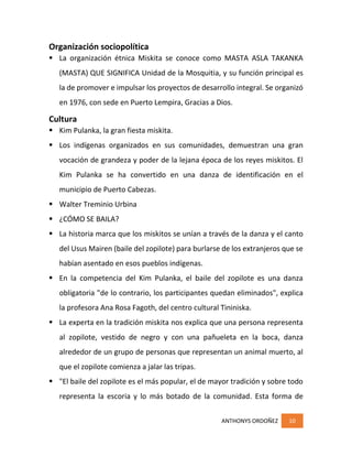 ANTHONYS ORDOÑEZ 10
Organización sociopolítica
 La organización étnica Miskita se conoce como MASTA ASLA TAKANKA
(MASTA) QUE SIGNIFICA Unidad de la Mosquitia, y su función principal es
la de promover e impulsar los proyectos de desarrollo integral. Se organizó
en 1976, con sede en Puerto Lempira, Gracias a Dios.
Cultura
 Kim Pulanka, la gran fiesta miskita.
 Los indígenas organizados en sus comunidades, demuestran una gran
vocación de grandeza y poder de la lejana época de los reyes miskitos. El
Kim Pulanka se ha convertido en una danza de identificación en el
municipio de Puerto Cabezas.
 Walter Treminio Urbina
 ¿CÓMO SE BAILA?
 La historia marca que los miskitos se unían a través de la danza y el canto
del Usus Mairen (baile del zopilote) para burlarse de los extranjeros que se
habían asentado en esos pueblos indígenas.
 En la competencia del Kim Pulanka, el baile del zopilote es una danza
obligatoria "de lo contrario, los participantes quedan eliminados", explica
la profesora Ana Rosa Fagoth, del centro cultural Tininiska.
 La experta en la tradición miskita nos explica que una persona representa
al zopilote, vestido de negro y con una pañueleta en la boca, danza
alrededor de un grupo de personas que representan un animal muerto, al
que el zopilote comienza a jalar las tripas.
 "El baile del zopilote es el más popular, el de mayor tradición y sobre todo
representa la escoria y lo más botado de la comunidad. Esta forma de
 