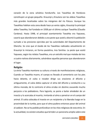 ANTHONYS ORDOÑEZ 13
corazón de la zona selvática hondureña. Los Tawahkas de Honduras
constituyen un grupo pequeño. Krausirpi y Krautara son las aldeas Tawahkas
más grandes localizadas sobre los márgenes del río Patuca. Aunque los
Tawahkas habitan esta zona desde hace ya varios siglos, Krausirpi la principal
aldea Tawahka, fué fundada en 1938 por el último cacique Tawahka (Claudio
Cardona). Hasta 1948, el principal asentamiento Tawahka era Yapuwas,
caserío que abandonaron debido a una peste que azotó y diezmó la población
sumado a las presiones ejercidas por las autoridades del Departamento de
Olancho. Se cree que el éxodo de los Tawahkas radicados actualmente en
Krausirpi lo iniciaron, en forma paulatina, tres familias. La peste que azotó
Yapuwas, según los relatos Tawahkas, era un extraño mal que mataba de tres
a cuatro nativos diariamente, salvándose aquellas personas que abandonaron
el lugar.
Religión
La etnia Tawahka mantiene su cultura a través de manifestaciones religiosas,
Cuando un Tawahka muere, el cuerpo es llevado al cementerio con los pies
hacia delante, el zukia o rezador dirige sus oraciones al difunto y
antiguamente, el zukia debía capturar el alma del difunto y conducirla a su
última morada; de lo contrario el alma erraba sin destino causando mucho
perjuicio a los pobladores. Para lograrlo, se ponía a bailar alrededor de un
insecto y lo acercaba al muerto, invitando al alma a penetrar en el cuerpo del
animal. El zukia colocaba el insecto en un recipiente y lo liberaba luego en la
proximidad de la tumba, para que el alma pudiera entonces pasar del animal
al cadáver. No se ha podido profundizar en los ritos religiosos de esta etnia. En
la actualidad, no existen estudios que brinden un panorama amplio sobre este
 