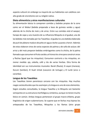 ANTHONYS ORDOÑEZ 14
aspecto cultural sin embargo La mayoría de sus habitantes son católicos con
alto grado de sincretismo con su religión nativa.
Dieta alimenticia y otras manifestaciones culturales
Su alimentación básica la componen comidas y bebidas propias de la zona
como ser el Wobul (bebida preparada a base de guineos verdes y agua)
además de la chicha de maíz y de arroz. Entre sus comidas está el waspul,
harapo de sopa y una muestra de su influencia Misquita es el guabul, una de
las bebidas más tomadas por los Tawahkas: el guabul es una bebida elaborada
de puré de plátano maduro disuelto en agua o leche y puesto a hervir. Además
de estas elaboran vinos de varias especies de palmas y de caña de azúcar; del
arroz y del maíz preparan bebidas embriagantes como la chicha, de la palma
llamada supa consumen el fruto cocido y el tronco les sirve para construir arcos
y flechas (igual que los misquitos). Consumen contrario a los misquitos, en
menor medida: ajo, cebolla, café y tés de varias hierbas. Otra forma de
identidad son sus instrumentos musicales: Barah (flauta), Si vayan (maraca),
Durum (tambor), El Kuah Untak (cascaron de tortuga) y El Lunki (arco o
caramba).
Lengua de los Tawahkas
Los Tawahkas tienen parentesco cercano con los misquitos. Hay muchos
rasgos socioculturales que los asemejan y la lengua es uno de esos elementos.
Según estudios consultados, la lengua Tawahka y la Misquita son bastante
semejantes en su estructura morfológica y sintáctica, aunque no tienen mucho
léxico en común. Ambas lenguas pertenecen al grupo macro-chibcha, grupo
lingüístico de origen sudamericano. Se supone que en fechas muy lejanas los
antepasados de los Tawahkas, Misquitos y los Ramas (otro grupo
 