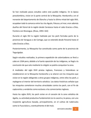 ANTHONYS ORDOÑEZ 16
Se han realizado pocos estudios sobre este pueblo indígena. En la época
precolombina, vivían en la parte central de la Mosquitia. Hondureña y en el
noroeste del departamento de Olancho y hasta la última mitad del siglo XVII,
ocupaban toda la comarca entre los ríos Aguán, Patuca y el mar; eran además
dueños del litoral de la región desde Caratasca hasta el cabo Gracias a Dios,
frontera con Nicaragua. (Rivas, 1993: 322)
Durante el siglo XVI la región habitada por los pech formaba parte de la
provincia de Varaguas o de Cartago, que se extendió desde Panamá hasta el
cabo Gracias a Dios.
Posteriormente, La Mosquitia fue constituida como parte de la provincia de
Tegucigalpa.
Según estudios realizados, la primera expedición de colonizadores se llevó a
cabo en 1564 pero, debido a la fuerte oposición de los indígenas, se llegó a la
conclusión de que solo mediante la religión se podría conquistar la zona.
A mediados del siglo XVIII piratas ingleses, franceses y holandeses se
establecieron en la Mosquitia hondureña y se aliaron con los misquitos que
vivían en la región obligando a otros grupos indígenas, entre ellos los pech, a
replegarse al interior del territorio selvático. Los datos históricos señalan que
los misquitos cometieron muchas atrocidades contra los pech, con el fin de
capturarlos y venderlos como esclavos a los comerciantes ingleses.
Hasta los siglos XVIII, los pech vivían en el corazón de la zona selvática de
Agalta, su actividad productiva fundamental era la cacería y la pesca, con una
incipiente agricultura basada, principalmente, en el cultivo de tubérculos
como la Yuca dulce y, eventualmente el del maíz.
 