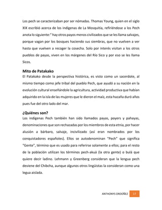 ANTHONYS ORDOÑEZ 17
Los pech se caracterizaban por ser nómadas. Thomas Young, quien en el siglo
XIX escribió acerca de los indígenas de La Mosquitia, refiriéndose a los Pech
anota lo siguiente:” hay otros payos menos civilizados que se les llama salvajes,
porque vagan por los bosques haciendo sus siembras, que no vuelven a ver
hasta que vuelven a recoger la cosecha. Solo por interés visitan a los otros
pueblos de payas, viven en los márgenes del Río Sico y por eso se les llama
Sicos.
Mito de Patakako
El Patakako desde la perspectiva histórica, es visto como un sacerdote, al
mismo tiempo como jefe tribal del pueblo Pech, que ayudó a su nación en la
evolución cultural enseñándole la agricultura, actividad productiva que habían
adquirido en la isla de las mujeres que le dieron el maíz, esta hazaña duró años
pues fue del otro lado del mar.
¿Quiénes son?
Los indígenas Pech también han sido llamados payas, poyers y pahayas,
denominaciones que son rechazadas por los miembros de esta etnia, por hacer
alusión a bárbaro, salvaje, incivilizado (así eran nombrados por los
conquistadores españoles). Ellos se autodenominan “Pech” que significa
“Gente”, término que es usado para referirse solamente a ellos; para el resto
de la población utilizan los términos pech-akuá (la otra gente) o bulá que
quiere decir ladino. Lehmann y Greenberg consideran que la lengua pech
deviene del Chibcha, aunque algunos otros lingüistas la consideran como una
legua aislada.
 