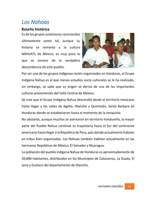 ANTHONYS ORDOÑEZ 19
Los Nahoas
Reseña histórica
Es de los grupos autóctonos reconocidos
últimamente como tal, aunque su
historia se remonta a la cultura
NÁHUATL de México, es muy poco lo
que se conoce de la verdadera
descendencia de este pueblo.
Por ser uno de los grupos indígenas recién organizados en Honduras, el Grupo
Indígena Nahua es al que menos estudios socio culturales se le ha realizado,
sin embargo, se sabe que su origen se deriva de una de las importantes
culturas provenientes del Valle Central de México.
Se cree que el Grupo Indígena Nahua descendió desde el territorio mexicano
hasta llegar a los valles de Agalta, Olancho y Quimistán, Santa Barbara en
Honduras donde se establecieron hasta el momento de la conquista.
No obstante, aunque muchos se asentaron en territorio hondureño, la mayor
parte del Pueblo Nahua continuó su trayectoria hacia el Sur del continente
americano hasta llegar a la República de Perú, país donde actualmente habitan
en tribus bien organizadas. Los Nahuas también habitan actualmente en las
hermanas Repúblicas de México, El Salvador y Nicaragua.
La población del pueblo indígena Nahua de Honduras es aproximadamente de
20,000 habitantes, distribuidos en los Municipios de Catacamas, La Guata, El
Jano y Gualaco del departamento de Olancho.
 