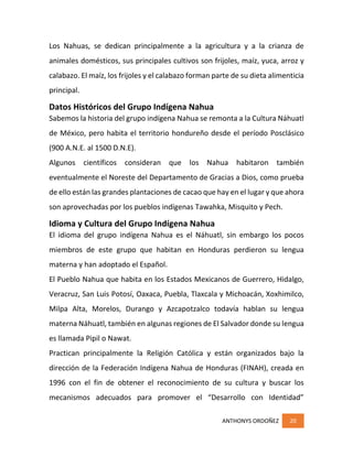ANTHONYS ORDOÑEZ 20
Los Nahuas, se dedican principalmente a la agricultura y a la crianza de
animales domésticos, sus principales cultivos son frijoles, maíz, yuca, arroz y
calabazo. El maíz, los frijoles y el calabazo forman parte de su dieta alimenticia
principal.
Datos Históricos del Grupo Indígena Nahua
Sabemos la historia del grupo indígena Nahua se remonta a la Cultura Náhuatl
de México, pero habita el territorio hondureño desde el período Posclásico
(900 A.N.E. al 1500 D.N.E).
Algunos científicos consideran que los Nahua habitaron también
eventualmente el Noreste del Departamento de Gracias a Dios, como prueba
de ello están las grandes plantaciones de cacao que hay en el lugar y que ahora
son aprovechadas por los pueblos indígenas Tawahka, Misquito y Pech.
Idioma y Cultura del Grupo Indígena Nahua
El idioma del grupo indígena Nahua es el Náhuatl, sin embargo los pocos
miembros de este grupo que habitan en Honduras perdieron su lengua
materna y han adoptado el Español.
El Pueblo Nahua que habita en los Estados Mexicanos de Guerrero, Hidalgo,
Veracruz, San Luis Potosí, Oaxaca, Puebla, Tlaxcala y Michoacán, Xoxhimilco,
Milpa Alta, Morelos, Durango y Azcapotzalco todavía hablan su lengua
materna Náhuatl, también en algunas regiones de El Salvador donde su lengua
es llamada Pipil o Nawat.
Practican principalmente la Religión Católica y están organizados bajo la
dirección de la Federación Indígena Nahua de Honduras (FINAH), creada en
1996 con el fin de obtener el reconocimiento de su cultura y buscar los
mecanismos adecuados para promover el “Desarrollo con Identidad”
 