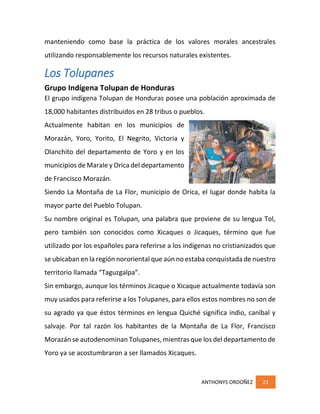 ANTHONYS ORDOÑEZ 21
manteniendo como base la práctica de los valores morales ancestrales
utilizando responsablemente los recursos naturales existentes.
Los Tolupanes
Grupo Indígena Tolupan de Honduras
El grupo indígena Tolupan de Honduras posee una población aproximada de
18,000 habitantes distribuidos en 28 tribus o pueblos.
Actualmente habitan en los municipios de
Morazán, Yoro, Yorito, El Negrito, Victoria y
Olanchito del departamento de Yoro y en los
municipios de Marale y Orica del departamento
de Francisco Morazán.
Siendo La Montaña de La Flor, municipio de Orica, el lugar donde habita la
mayor parte del Pueblo Tolupan.
Su nombre original es Tolupan, una palabra que proviene de su lengua Tol,
pero también son conocidos como Xicaques o Jicaques, término que fue
utilizado por los españoles para referirse a los indígenas no cristianizados que
se ubicaban en la región nororiental que aún no estaba conquistada de nuestro
territorio llamada “Taguzgalpa”.
Sin embargo, aunque los términos Jicaque o Xicaque actualmente todavía son
muy usados para referirse a los Tolupanes, para ellos estos nombres no son de
su agrado ya que éstos términos en lengua Quiché significa indio, caníbal y
salvaje. Por tal razón los habitantes de la Montaña de La Flor, Francisco
Morazán se autodenominan Tolupanes, mientras que los del departamento de
Yoro ya se acostumbraron a ser llamados Xicaques.
 