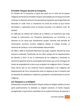 ANTHONYS ORDOÑEZ 23
El Pueblo Tolupan durante la Conquista
En tiempos de la Conquista, al igual que pasó con el resto de los grupos
indígenas de Honduras el Pueblo Tolupan comandados por el Cacique Cicumba
luchó por su libertad contra los Conquistadores Españoles que dirigía Pedro de
Alvarado en 1536. Pero su resistencia no sirvió de mucho ya que fueron
derrotados y capturados junto al Cacique Cicumba y los dejaron morir de
hambre.
En 1609 por los efectos del cambio de su hábitat y el esclavismo que trajo
consigo la colonización Los Tolupanes abandonaron sus territorios y se
ubicaron en las zonas que actualmente ocupan. Durante este período de
colonización murieron muchos indígenas debido al trabajo forzado, al
comercio de esclavos y a las enfermedades desconocidas.
De 1862 a 1864 el Sacerdote Misionero de origen español, Manuel de Jesús
Subirana nombrado “Pacificador de las tribus salvajes de los departamentos
de Olancho y Yoro” al ver el sufrimiento de los indígenas y temiendo su
exterminio gestionó ante las autoridades pertinentes que se les entregara los
títulos de propiedad de la tierra que ocupaban los indígenas Pech y Tolupan.
Estas tierras que en ese entonces fueron adjudicadas a los indígenas del
departamento de Yoro, actualmente están en disputa ya que la mayoría está
en posesión de cafetaleros, madereros, ganaderos y terratenientes no de los
indígenas.
Los Tolupanes y su Religión
Actualmente una parte del pueblo Tolupan profesa la religión católica y la otra
parte prácticamente ha olvidado su religión ancestral, el fuerte impacto
evangelizador al que fueron sometidos los ha vuelto temerosos de expresar y
 