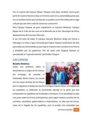 ANTHONYS ORDOÑEZ 25
Con la muerte del Cacique Mayor Tolupan Julio Soto, también muere gran
parte de nuestra historia y deja un inmenso vacío en su comunidad puesto que
era un hombre fuerte que luchaba por su pueblo y era el fiel reflejo del arraigo
cultural que por años trató de conservar y transmitir.
Otro Cacique Tolupan de gran importancia es Cipriano Martínez, Cacique
Mayor de la Tribu de San Juan en la Montaña de la Flor, Municipio de Orica,
departamento de Francisco Morazán.
A sus 113 años de edad, El Cacique Cipriano Martínez dirige con fuerza y
liderazgo a su tribu y sigue luchando para lograr mejores condiciones de vida
para todas las comunidades ya que la gran mayoría viven sumidos en la miseria
y olvidados por los gobiernos. Por tal razón este longevo Cacique es
considerado la “Leyenda viviente” del Pueblo Tolupan.
Los Lencas
Reseña Histórica
Existe una polémica sobre la
descendencia y origen de los Lencas.
Sin embargo, de acuerdo al
historiador Barón Castro, los Lencas
son los restos directos de los Mayas
que no siguieron el éxodo que dio fin al antiguo imperio Maya. A la llegada de
los españoles, su población se encontraba ubicada en la parte que hoy
comprenden las repúblicas de El Salvador y Honduras. En la actualidad se sabe
muy poco sobre los lencas prehispánicos, pero según relatos y escritos de los
cronistas, sacerdotes, gobernadores e historiadores, se sabe que los lencas,
antes de la llegada de los españoles, eran el pueblo más extendido que
 