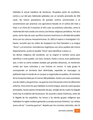 ANTHONYS ORDOÑEZ 26
habitaba la actual república de Honduras. Ocupaban parte de occidente,
centro y sur del país habitando poblados con un tamaño promedio de 350
casas. No fueron poseedores de grandes centros ceremoniales y se
caracterizaron por practicar una agricultura basada en el cultivo del maíz y
fríjol, a un ritmo de 3 cosechas al año y por sus prácticas culturales, como la
molienda del maíz cosido con ceniza y las fiestas religiosas periódicas. Por otra
parte, cierto tipo de auto sacrificio humano testimonia la afinidad del pueblo
lenca con las culturas mesoamericanas. En 1853 el viajero e investigador E.G.
Squier, escuchó que los indios de Guajiquiro (La Paz) llamaban a su lengua
"lenca" y al encontrar coincidencias lingüísticas con otros pueblos del mismo
Departamento, acuño el vocablo "lenca" para identificar a éstos y a
los demás indígenas del occidente, así se originó el nombre Lenca para
identificar a este pueblo. Los Care, Cerquin, Potón y Lenca; eran poblaciones
que, si bien es cierto estaban aislados por grandes distancias, se mantenían
unidas por lazos culturales y una historia en común. A cada grupo le
correspondía un territorio bien delimitado, repartido en cacicazgos. La
población bajo el mando de un cacique se organizaba en pueblos. Al momento
de la Conquista había por lo menos 500 poblados. Existía una casta sacerdotal,
una de nobles y de guerreros. Las guerras eran frecuentes entre los diferentes
señoríos. Pero entre los que hablaban la misma lengua, ósea los cuatro grupos
principales, hacían pactos temporales de paz, vestigio de los cuales ha llegado
hasta hoy la tradición del Guancasco. De acuerdo a datos históricos, antes de
la llegada de los españoles, los lencas y los demás grupos indígenas que
habitaban la región estaban gestando su propio proceso histórico. Los relatos
acerca de las " cruentas guerras", dejados por los cronistas coloniales, dan fe
 