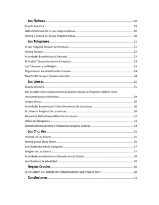 Los Nahoas........................................................................................................................... 18
Reseña histórica ............................................................................................................................ 19
Datos Históricos del Grupo Indígena Nahua................................................................................. 20
Idioma y Cultura del Grupo Indígena Nahua................................................................................. 20
Los Tolupanes..................................................................................................................... 21
Grupo Indígena Tolupan de Honduras.......................................................................................... 21
Idioma Tolupan ............................................................................................................................. 22
Actividades Económicas y Culturales............................................................................................ 22
El Pueblo Tolupan durante la Conquista....................................................................................... 23
Los Tolupanes y su Religión........................................................................................................... 23
Organización Social del Pueblo Tolupan ....................................................................................... 24
Muerte del Cacique Tolupan Julio Soto ........................................................................................ 24
Los Lencas............................................................................................................................. 25
Reseña Histórica............................................................................................................................ 25
Dos características socioeconómicas básicas inducen a Chapman a definir como
mesoamericanos a los lencas:....................................................................................................... 29
Lengua Lenca................................................................................................................................. 30
Actividades Económicas Y Dieta Alimenticia De Los Lencas ......................................................... 30
El Universo Religioso De Los Lencas.............................................................................................. 30
Elementos Del Universo Mítico De Los Lencas ............................................................................. 32
Ubicación Geográfica .................................................................................................................... 33
Delimitación Geográfica Y Poblacional Religioso-Cultural............................................................ 34
Los Chorties......................................................................................................................... 35
Historia De Los Chortis.................................................................................................................. 35
Idioma de Los Maya Chorti ........................................................................................................... 36
Los Chortis durante la Conquista .................................................................................................. 37
Religión de Los Chortis.................................................................................................................. 37
Actividades económicas y Culturales de Los Chortis .................................................................... 38
Los Chortis en la actualidad .......................................................................................................... 39
Negros Creoles................................................................................................................... 40
¿EN CUANTO A SI DEBEN SER CONSIDERADOS UNA ETNIA O NO? .............................................. 40
Conclusiones....................................................................................................................... 43
 