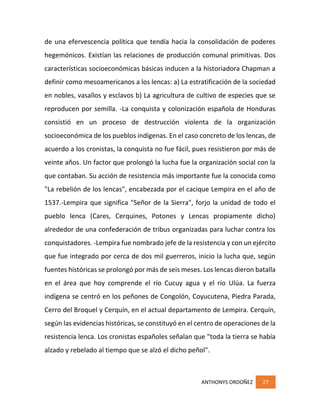 ANTHONYS ORDOÑEZ 27
de una efervescencia política que tendía hacia la consolidación de poderes
hegemónicos. Existían las relaciones de producción comunal primitivas. Dos
características socioeconómicas básicas inducen a la historiadora Chapman a
definir como mesoamericanos a los lencas: a) La estratificación de la sociedad
en nobles, vasallos y esclavos b) La agricultura de cultivo de especies que se
reproducen por semilla. -La conquista y colonización española de Honduras
consistió en un proceso de destrucción violenta de la organización
socioeconómica de los pueblos indígenas. En el caso concreto de los lencas, de
acuerdo a los cronistas, la conquista no fue fácil, pues resistieron por más de
veinte años. Un factor que prolongó la lucha fue la organización social con la
que contaban. Su acción de resistencia más importante fue la conocida como
"La rebelión de los lencas", encabezada por el cacique Lempira en el año de
1537.-Lempira que significa "Señor de la Sierra", forjo la unidad de todo el
pueblo lenca (Cares, Cerquines, Potones y Lencas propiamente dicho)
alrededor de una confederación de tribus organizadas para luchar contra los
conquistadores. -Lempira fue nombrado jefe de la resistencia y con un ejército
que fue integrado por cerca de dos mil guerreros, inicio la lucha que, según
fuentes históricas se prolongó por más de seis meses. Los lencas dieron batalla
en el área que hoy comprende el río Cucuy agua y el río Ulúa. La fuerza
indígena se centró en los peñones de Congolón, Coyucutena, Piedra Parada,
Cerro del Broquel y Cerquín, en el actual departamento de Lempira. Cerquín,
según las evidencias históricas, se constituyó en el centro de operaciones de la
resistencia lenca. Los cronistas españoles señalan que "toda la tierra se había
alzado y rebelado al tiempo que se alzó el dicho peñol".
 