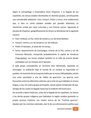 ANTHONYS ORDOÑEZ 28
Según la antropóloga e historiadora Anne Chapman, a la llegada de los
españoles, los lencas estaban distribuidos en distintos grupos, constituyendo
una considerable población: Care, Cerquín, Potón y Lenca; eran poblaciones
que, si bien es cierto estaban aisladas por grandes distancias, se
mantenían unidas por lazos culturales y una historia común. Siguiendo el
estudio de Chapman, geográficamente los lencas se distribuían de la siguiente
manera:
 Care: Intibucá, La Paz, norte de Lempira y sur de Santa Bárbara
 Cerquín: centro y sur de Lempira y sur de Intibucá.
 Potón: El Salvador, al oeste del río Lempa.
 Lenca: departamento de Comayagua, oriente de La Paz, centro y sur de
Francisco Morazán, incluyendo probablemente la capital de Honduras
(Tegucigalpa). Los lencas estaban también en el valle de oriente donde
colindaban con los Potones de El Salvador.
A cada grupo correspondía un territorio bien delimitado, repartido en
cacicazgos. La población bajo el mando de un cacique se organizaba en
pueblos. Al momento de la Conquista había por lo menos 500 poblados, existía
una casta sacerdotal y una de nobles de guerreros. Las guerras eran
frecuentes entre los diferentes señoríos; pero ente los que hablaban la misma
lengua, o sea, los cuatro grupos principales, hacían pactos temporales de paz,
vestigio de los cuales ha llegado hasta hoy la tradición del Guancasco.
De acuerdo a datos históricos, antes de la llegada de los españoles, los lencas
y los demás grupos indígenas que habitaban la región estaban gestando su
propio proceso histórico. Los relatos acerca de las "Cuentas guerras",
dejados por los cronistas coloniales, dan fe de una efervescencia política que
 