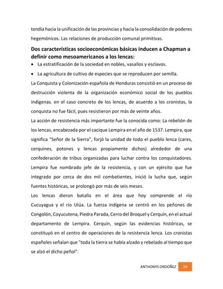 ANTHONYS ORDOÑEZ 29
tendía hacia la unificación de las provincias y hacia la consolidación de poderes
hegemónicos. Las relaciones de producción comunal primitivas.
Dos características socioeconómicas básicas inducen a Chapman a
definir como mesoamericanos a los lencas:
 La estratificación de la sociedad en nobles, vasallos y esclavos.
 La agricultura de cultivo de especies que se reproducen por semilla.
La Conquista y Colonización española de Honduras consistió en un proceso de
destrucción violenta de la organización económico social de los pueblos
indígenas. en el caso concreto de los lencas, de acuerdo a los cronistas, la
conquista no fue fácil, pues resistieron por más de veinte años.
La acción de resistencia más importante fue la conocida como: La rebelión de
los lencas, encabezada por el cacique Lempira en el año de 1537. Lempira, que
significa "Señor de la Sierra", forjó la unidad de todo el pueblo lenca (cares,
cerquines, potones y lencas propiamente dichos) alrededor de una
confederación de tribus organizadas para luchar contra los conquistadores.
Lempira fue nombrado jefe de la resistencia, y con un ejército que fue
integrado por cerca de dos mil combatientes, inició la lucha que, según
fuentes históricas, se prolongó por más de seis meses.
Los lencas dieron batalla en el área que hoy comprende el río
Cucuyagua y el río Ulúa. La fuerza indígena se centró en los peñones de
Congolón, Coyucutena, Piedra Parada, Cerro del Broquel y Cerquín, en el actual
departamento de Lempira. Cerquín, según las evidencias históricas, se
constituyó en el centro de operaciones de la resistencia lenca. Los cronistas
españoles señalan que "toda la tierra se había alzado y rebelado al tiempo que
se alzó el dicho peñol".
 