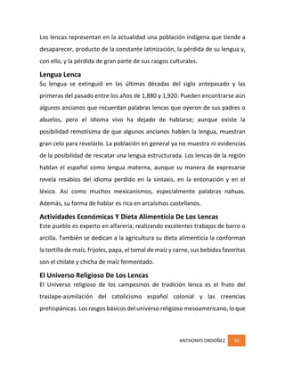 ANTHONYS ORDOÑEZ 30
Los lencas representan en la actualidad una población indígena que tiende a
desaparecer, producto de la constante latinización, la pérdida de su lengua y,
con ello, y la pérdida de gran parte de sus rasgos culturales.
Lengua Lenca
Su lengua se extinguió en las últimas décadas del siglo antepasado y las
primeras del pasado entre los años de 1,880 y 1,920. Pueden encontrarse aún
algunos ancianos que recuerdan palabras lencas que oyeron de sus padres o
abuelos, pero el idioma vivo ha dejado de hablarse; aunque existe la
posibilidad remotísima de que algunos ancianos hablen la lengua, muestran
gran celo para revelarlo. La población en general ya no muestra ni evidencias
de la posibilidad de rescatar una lengua estructurada. Los lencas de la región
hablan el español como lengua materna, aunque su manera de expresarse
revela resabios del idioma perdido en la sintaxis, en la entonación y en el
léxico. Así como muchos mexicanismos, especialmente palabras nahuas.
Además, su forma de hablar es rica en arcaísmos castellanos.
Actividades Económicas Y Dieta Alimenticia De Los Lencas
Este pueblo es experto en alfarería, realizando excelentes trabajos de barro o
arcilla. También se dedican a la agricultura su dieta alimenticia la conforman
la tortilla de maíz, frijoles, papa, el tamal de maíz y carne, sus bebidas favoritas
son el chilate y chicha de maíz fermentado.
El Universo Religioso De Los Lencas
El Universo religioso de los campesinos de tradición lenca es el fruto del
traslape-asimilación del catolicismo español colonial y las creencias
prehispánicas. Los rasgos básicos del universo religioso mesoamericano, lo que
 