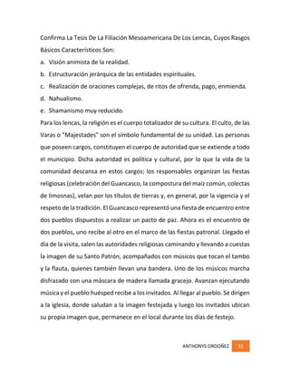 ANTHONYS ORDOÑEZ 31
Confirma La Tesis De La Filiación Mesoamericana De Los Lencas, Cuyos Rasgos
Básicos Característicos Son:
a. Visión animista de la realidad.
b. Estructuración jerárquica de las entidades espirituales.
c. Realización de oraciones complejas, de ritos de ofrenda, pago, enmienda.
d. Nahualismo.
e. Shamanismo muy reducido.
Para los lencas, la religión es el cuerpo totalizador de su cultura. El culto, de las
Varas o "Majestades" son el símbolo fundamental de su unidad. Las personas
que poseen cargos, constituyen el cuerpo de autoridad que se extiende a todo
el municipio. Dicha autoridad es política y cultural, por lo que la vida de la
comunidad descansa en estos cargos; los responsables organizan las fiestas
religiosas (celebración del Guancasco, la compostura del maíz común, colectas
de limosnas), velan por los títulos de tierras y, en general, por la vigencia y el
respeto de la tradición. El Guancasco representó una fiesta de encuentro entre
dos pueblos dispuestos a realizar un pacto de paz. Ahora es el encuentro de
dos pueblos, uno recibe al otro en el marco de las fiestas patronal. Llegado el
día de la visita, salen las autoridades religiosas caminando y llevando a cuestas
la imagen de su Santo Patrón, acompañados con músicos que tocan el tambo
y la flauta, quienes también llevan una bandera. Uno de los músicos marcha
disfrazado con una máscara de madera llamada gracejo. Avanzan ejecutando
música y el pueblo huésped recibe a los invitados. Al llegar al pueblo. Se dirigen
a la iglesia, donde saludan a la imagen festejada y luego los invitados ubican
su propia imagen que, permanece en el local durante los días de festejo.
 