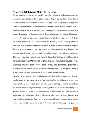 ANTHONYS ORDOÑEZ 32
Elementos Del Universo Mítico De Los Lencas
En los siguientes relatos se pueden apreciar directa o indirectamente. Los
elementos constitutivos de su cosmovisión. Origen de plantas y animales: El
cacalote como descubridor del maíz. Cacalote es un ave parecida al zopilote.
Tiene la costumbre de sustraer mazorcas de maíz de los bultos cuando se está
cosechando y se las lleva para las cuevas, cuando el maíz escasea, las saca para
comer. El cusuco y el tacuacín. Como descubridores de las nubes. El cusuco y
el tacuacín, cuando estaban escarbando, se encontraron por casualidad con
las nubes encerradas en unas tinajas de barro y, cuando las quebraron,
liberaron a las nubes y se apropiaron de ellas, pero, al darse cuenta los ángeles
de este acontecimiento, los capturaron y se las quitaron. Los ángeles. Los
ángeles constituyen un complejo de divinidades, que tienen asignadas
diferentes funciones, como son: traer la lluvia, los vientos, la fertilidad de la
tierra, los males etc. Manifiestan su presencia a los humanos a través de rayos
(ángeles); cuando caen sobre algún árbol, los habientes próximos a
propietarios del predio deben practicar una ceremonia de compostura con el
fin de reconciliar las relaciones con estos seres sobrenaturales.
Los ritos y los relatos con implicaciones míticas relacionadas con ángeles
condicionan la vida concreta y la vida espiritual de los indígenas lencos más
tradicionales y conservadores de su cultura, aun participando activamente en
los movimientos evangelizadores oficiales, sobre todo, los promovidos por la
Iglesia Católica. El sentido y función de estos elementos sobrenaturales son
mejor comprendidos por ellos y, además, están estrechamente ligados a su
vida cotidiana concreta. Estos seres sobrenaturales son capaces de provocar
verdaderas catástrofes personales, familiares y comunitarias, por lo que para
 