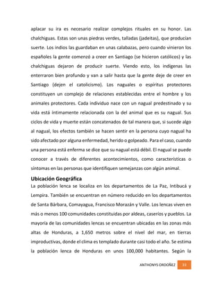 ANTHONYS ORDOÑEZ 33
aplacar su ira es necesario realizar complejos rituales en su honor. Las
chalchiguas. Estas son unas piedras verdes, talladas (jadeitas), que producían
suerte. Los indios las guardaban en unas calabazas, pero cuando vinieron los
españoles la gente comenzó a creer en Santiago (se hicieron católicos) y las
chalchiguas dejaron de producir suerte. Viendo esto, los indígenas las
enterraron bien profundo y van a salir hasta que la gente deje de creer en
Santiago (dejen el catolicismo). Los naguales o espíritus protectores
constituyen un complejo de relaciones establecidas entre el hombre y los
animales protectores. Cada individuo nace con un nagual predestinado y su
vida está íntimamente relacionada con la del animal que es su nagual. Sus
ciclos de vida y muerte están concatenados de tal manera que, si sucede algo
al nagual, los efectos también se hacen sentir en la persona cuyo nagual ha
sido afectado por alguna enfermedad, herido o golpeado. Para el caso, cuando
una persona está enferma se dice que su nagual está débil. El nagual se puede
conocer a través de diferentes acontecimientos, como características o
síntomas en las personas que identifiquen semejanzas con algún animal.
Ubicación Geográfica
La población lenca se localiza en los departamentos de La Paz, Intibucá y
Lempira. También se encuentran en número reducido en los departamentos
de Santa Bárbara, Comayagua, Francisco Morazán y Valle. Los lencas viven en
más o menos 100 comunidades constituidas por aldeas, caseríos y pueblos. La
mayoría de las comunidades lencas se encuentran ubicadas en las zonas más
altas de Honduras, a 1,650 metros sobre el nivel del mar, en tierras
improductivas, donde el clima es templado durante casi todo el año. Se estima
la población lenca de Honduras en unos 100,000 habitantes. Según la
 