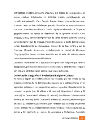 ANTHONYS ORDOÑEZ 34
antropóloga e historiadora Anne Chapman, a la llegada de los españoles, los
lencas estaban distribuidos en distintos grupos, constituyendo una
considerable población: Care, Cerquín, Potón y Lenca; eran poblaciones que,
si bien es cierto estaban aisladas por grandes distancias, se mantenían unidas
por lazos culturales y una historia común. Siguiendo el estudio de Chapman,
geográficamente los lencas se distribuían de la siguiente manera: Care:
Intibucá, La Paz, norte de Lempira y sur de Santa Bárbara, Cerquín: centro y
sur de Lempira y sur de Intibucá, Potón: El Salvador, al oeste del río Lempa,
Lenca: departamento de Comayagua, oriente de La Paz, centro y sur de
Francisco Morazán, incluyendo probablemente la capital de Honduras
(Tegucigalpa)Los lencas estaban también en el valle de oriente donde
colindaban con los otones de El Salvador.
Los lencas representan en la actualidad una población indígena que tiende a
desaparecer, producto de la constante latinización, la pérdida de su lengua y,
con ello, y la pérdida de gran parte de sus rasgos culturales.
Delimitación Geográfica Y Poblacional Religioso-Cultural
No toda la región que históricamente fue ocupada por los lencas es hoy
propiamente lenca. Se ha delimitado buena parte de la población lenca en los
siguientes poblados y sus respectivas aldeas y caseríos: Departamento de
Lempira: La Iguala (con 14 aldeas y 56 caseríos); Belén (con 2 aldeas y 76
caseríos); La Campa (con 7 aldeas y 69 caseríos); San Manuel Colohete (con 8
aldeas y 89 caseríos); Santa Cruz (con 5 aldeas y 53 caseríos); Erandique (con
14 aldeas y 120 caseríos); San Andrés (con 7 aldeas y 121 caseríos); y Gualcince
(con 11 aldeas y 73 caseríos).Departamento de Intibucá: Yamaranguila (con 22
aldeas y 62 caseríos); las aldeas de Azacualpa y Chiligatoro, Togopala,
 