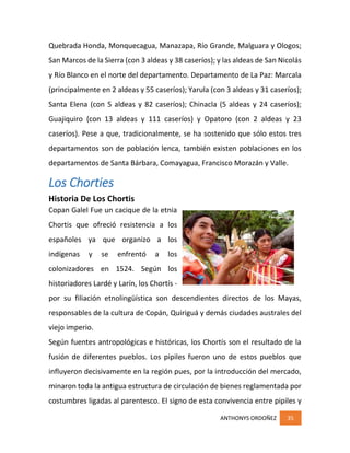 ANTHONYS ORDOÑEZ 35
Quebrada Honda, Monquecagua, Manazapa, Río Grande, Malguara y Ologos;
San Marcos de la Sierra (con 3 aldeas y 38 caseríos); y las aldeas de San Nicolás
y Río Blanco en el norte del departamento. Departamento de La Paz: Marcala
(principalmente en 2 aldeas y 55 caseríos); Yarula (con 3 aldeas y 31 caseríos);
Santa Elena (con 5 aldeas y 82 caseríos); Chinacla (5 aldeas y 24 caseríos);
Guajiquiro (con 13 aldeas y 111 caseríos) y Opatoro (con 2 aldeas y 23
caseríos). Pese a que, tradicionalmente, se ha sostenido que sólo estos tres
departamentos son de población lenca, también existen poblaciones en los
departamentos de Santa Bárbara, Comayagua, Francisco Morazán y Valle.
Los Chorties
Historia De Los Chortis
Copan Galel Fue un cacique de la etnia
Chortis que ofreció resistencia a los
españoles ya que organizo a los
indígenas y se enfrentó a los
colonizadores en 1524. Según los
historiadores Lardé y Larín, los Chortís -
por su filiación etnolingüística son descendientes directos de los Mayas,
responsables de la cultura de Copán, Quiriguá y demás ciudades australes del
viejo imperio.
Según fuentes antropológicas e históricas, los Chortís son el resultado de la
fusión de diferentes pueblos. Los pipiles fueron uno de estos pueblos que
influyeron decisivamente en la región pues, por la introducción del mercado,
minaron toda la antigua estructura de circulación de bienes reglamentada por
costumbres ligadas al parentesco. El signo de esta convivencia entre pipiles y
 