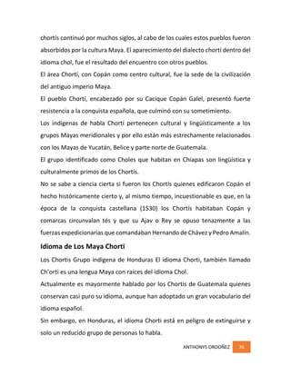 ANTHONYS ORDOÑEZ 36
chortís continuó por muchos siglos, al cabo de los cuales estos pueblos fueron
absorbidos por la cultura Maya. El aparecimiento del dialecto chortí dentro del
idioma chol, fue el resultado del encuentro con otros pueblos.
El área Chortí, con Copán como centro cultural, fue la sede de la civilización
del antiguo imperio Maya.
El pueblo Chortí, encabezado por su Cacique Copán Galel, presentó fuerte
resistencia a la conquista española, que culminó con su sometimiento.
Los indígenas de habla Chortí pertenecen cultural y lingüísticamente a los
grupos Mayas meridionales y por ello están más estrechamente relacionados
con los Mayas de Yucatán, Belice y parte norte de Guatemala.
El grupo identificado como Choles que habitan en Chiapas son lingüística y
culturalmente primos de los Chortís.
No se sabe a ciencia cierta si fueron los Chortís quienes edificaron Copán el
hecho históricamente cierto y, al mismo tiempo, incuestionable es que, en la
época de la conquista castellana (1530) los Chortís habitaban Copán y
comarcas circunvalan tés y que su Ajav o Rey se opuso tenazmente a las
fuerzas expedicionarias que comandaban Hernando de Chávez y Pedro Amalín.
Idioma de Los Maya Chorti
Los Chortis Grupo indigena de Honduras El idioma Chorti, también llamado
Ch’orti es una lengua Maya con raíces del idioma Chol.
Actualmente es mayormente hablado por los Chortis de Guatemala quienes
conservan casi puro su idioma, aunque han adoptado un gran vocabulario del
idioma español.
Sin embargo, en Honduras, el idioma Chorti está en peligro de extinguirse y
solo un reducido grupo de personas lo habla.
 