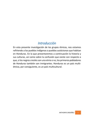 ANTHONYS ORDOÑEZ 1
Introducción
En esta presente investigación de los grupos étnicos, nos estamos
refiriendo a los pueblos indígenas o pueblos autóctonos que habitan
en Honduras. En la que presentaremos a continuación la historia y
sus culturas, así como sobre la confusión que existe con respecto a
que, si los negros creoles son una etnia o no, los primeros pobladores
de Honduras también son inmigrantes. Honduras es un país multi-
étnico, por consiguiente, es un país multicultural.
 