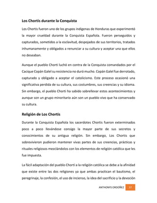 ANTHONYS ORDOÑEZ 37
Los Chortis durante la Conquista
Los Chortis fueron uno de los grupos indigenas de Honduras que experimentó
la mayor crueldad durante la Conquista Española. Fueron perseguidos y
capturados, sometidos a la esclavitud, despojados de sus territorios, tratados
inhumanamente y obligados a renunciar a su cultura y aceptar una que ellos
no deseaban.
Aunque el pueblo Chorti luchó en contra de la Conquista comandados por el
Cacique Copán Galel su resistencia no duró mucho. Copán Galel fue derrotado,
capturado y obligado a aceptar el catolicismo. Este proceso ocasionó una
significativa perdida de su cultura, sus costumbres, sus creencias y su idioma.
Sin embargo, el pueblo Chorti ha sabido sobrellevar estos acontecimientos y
aunque son un grupo minoritario aún son un pueblo vivo que ha conservado
su cultura.
Religión de Los Chortis
Durante la Conquista Española los sacerdotes Chortis fueron exterminados
poco a poco llevándose consigo la mayor parte de sus secretos y
conocimientos de su antigua religión. Sin embargo, Los Chortis que
sobrevivieron pudieron mantener vivas partes de sus creencias, prácticas y
rituales religiosos mezclándolos con los elementos de religión católica que les
fue impuesta.
La fácil adaptación del pueblo Chortí a la religión católica se debe a la afinidad
que existe entre las dos religiones ya que ambas practican el bautismo, el
peregrinaje, la confesión, el uso de incienso, la idea del sacrificio y la devoción
 