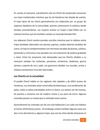 ANTHONYS ORDOÑEZ 39
En cuanto al vestuario, actualmente solo los Chorti de Guatemala conservan
sus trajes tradicionales mientras que los de Honduras han dejado de usarlos.
El traje típico de los Chorti generalmente era elaborado por un grupo de
expertos tejedores de la comunidad, quienes comenzaron la práctica desde
tiempos precolombinos. Las mujeres vestían un huipil o hipil (falda con un
manto) mientras que los hombres vestían un atuendo llamado Patí.
Los aldeanos Chorti vestían prendas sencillas mientras que la nobleza vestía
trajes bordados adornados con plumas y gemas, usaban además sandalias de
cuero, el traje lo complementaban con hermosos tocados de plumas, collares,
pectorales y cinturones muy pesados con incrustaciones de piedras grabadas
y nácar. Entre los accesorios más destacados que Los Chortis añadían a su
vestuario estaban los turbantes, penachos, sombreros, diademas, gorros
cónicos y joyería de oro y jade. Los guerreros añadían sus escudos, armas y
chalecos protectores muy bien decorados.
Los Chortis en la actualidad
El pueblo Chorti habita en las regiones más alejadas y de difícil acceso de
Honduras, sus viviendas están construidas de bahareque, una combinación de
palos, cañas o cañizo entretejidos entre sí y barro, sus techos son de manaca,
las puertas y ventanas son de madera rústica y sus pisos de tierra. Algunas
viviendas poseen un anexo que es utilizado como cocina.
Generalmente las viviendas son de una sola habitación y en cada una habitan
al menos 10 familiares juntos. Sin embargo, existen también algunas casas con
dos o tres dormitorios y algunos trojes, que son los sitios donde almacenan el
 