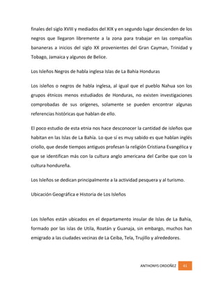 ANTHONYS ORDOÑEZ 41
finales del siglo XVIII y mediados del XIX y en segundo lugar descienden de los
negros que llegaron libremente a la zona para trabajar en las compañías
bananeras a inicios del siglo XX provenientes del Gran Cayman, Trinidad y
Tobago, Jamaica y algunos de Belice.
Los Isleños Negros de habla inglesa Islas de La Bahía Honduras
Los isleños o negros de habla inglesa, al igual que el pueblo Nahua son los
grupos étnicos menos estudiados de Honduras, no existen investigaciones
comprobadas de sus orígenes, solamente se pueden encontrar algunas
referencias históricas que hablan de ello.
El poco estudio de esta etnia nos hace desconocer la cantidad de isleños que
habitan en las Islas de La Bahía. Lo que sí es muy sabido es que hablan inglés
criollo, que desde tiempos antiguos profesan la religión Cristiana Evangélica y
que se identifican más con la cultura anglo americana del Caribe que con la
cultura hondureña.
Los Isleños se dedican principalmente a la actividad pesquera y al turismo.
Ubicación Geográfica e Historia de Los Isleños
Los Isleños están ubicados en el departamento insular de Islas de La Bahía,
formado por las islas de Utila, Roatán y Guanaja, sin embargo, muchos han
emigrado a las ciudades vecinas de La Ceiba, Tela, Trujillo y alrededores.
 