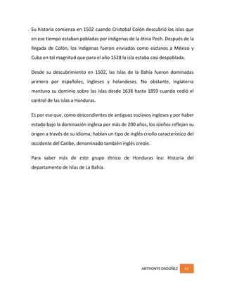 ANTHONYS ORDOÑEZ 42
Su historia comienza en 1502 cuando Cristobal Colón descubrió las islas que
en ese tiempo estaban pobladas por indigenas de la étnia Pech. Después de la
llegada de Colón, los indígenas fueron enviados como esclavos a México y
Cuba en tal magnitud que para el año 1528 la isla estaba casi despoblada.
Desde su descubrimiento en 1502, las Islas de la Bahía fueron dominadas
primero por españoles, ingleses y holandeses. No obstante, Inglaterra
mantuvo su dominio sobre las islas desde 1638 hasta 1859 cuando cedió el
control de las islas a Honduras.
Es por eso que, como descendientes de antiguos esclavos ingleses y por haber
estado bajo la dominación inglesa por más de 200 años, los isleños reflejan su
origen a través de su idioma; hablan un tipo de inglés criollo característico del
occidente del Caribe, denominado también inglés creole.
Para saber más de este grupo étnico de Honduras lea: Historia del
departamento de Islas de La Bahía.
 