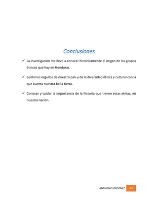 ANTHONYS ORDOÑEZ 43
Conclusiones
 La investigación me llevo a conocer históricamente el origen de los grupos
étnicos que hay en Honduras.
 Sentirnos orgullos de nuestro país y de la diversidad étnica y cultural con la
que cuenta nuestra bella tierra.
 Conocer y cuidar la importancia de la historia que tienen estas etnias, en
nuestra nación.
 