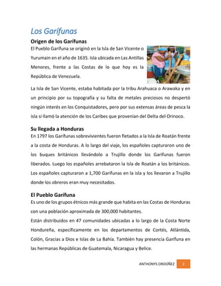 ANTHONYS ORDOÑEZ 2
Los Garífunas
Origen de los Garífunas
El Pueblo Garífuna se originó en la Isla de San Vicente o
Yurumain en el año de 1635. Isla ubicada en Las Antillas
Menores, frente a las Costas de lo que hoy es la
República de Venezuela.
La Isla de San Vicente, estaba habitada por la tribu Arahuaca o Arawaka y en
un principio por su topografía y su falta de metales preciosos no despertó
ningún interés en los Conquistadores, pero por sus extensas áreas de pesca la
isla si llamó la atención de los Caribes que provenían del Delta del Orinoco.
Su llegada a Honduras
En 1797 los Garífunas sobrevivientes fueron fletados a la Isla de Roatán frente
a la costa de Honduras. A lo largo del viaje, los españoles capturaron uno de
los buques británicos llevándolo a Trujillo donde los Garífunas fueron
liberados. Luego los españoles arrebataron la Isla de Roatán a los británicos.
Los españoles capturaron a 1,700 Garífunas en la isla y los llevaron a Trujillo
donde los obreros eran muy necesitados.
El Pueblo Garífuna
Es uno de los grupos étnicos más grande que habita en las Costas de Honduras
con una población aproximada de 300,000 habitantes.
Están distribuidos en 47 comunidades ubicadas a lo largo de la Costa Norte
Hondureña, específicamente en los departamentos de Cortés, Atlántida,
Colón, Gracias a Dios e Islas de La Bahía. También hay presencia Garífuna en
las hermanas Repúblicas de Guatemala, Nicaragua y Belice.
 