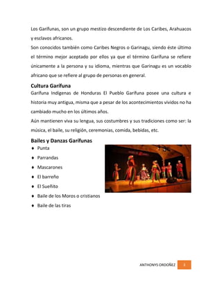 ANTHONYS ORDOÑEZ 3
Los Garífunas, son un grupo mestizo descendiente de Los Caribes, Arahuacos
y esclavos africanos.
Son conocidos también como Caribes Negros o Garinagu, siendo éste último
el término mejor aceptado por ellos ya que el término Garífuna se refiere
únicamente a la persona y su idioma, mientras que Garinagu es un vocablo
africano que se refiere al grupo de personas en general.
Cultura Garífuna
Garífuna Indígenas de Honduras El Pueblo Garífuna posee una cultura e
historia muy antigua, misma que a pesar de los acontecimientos vividos no ha
cambiado mucho en los últimos años.
Aún mantienen viva su lengua, sus costumbres y sus tradiciones como ser: la
música, el baile, su religión, ceremonias, comida, bebidas, etc.
Bailes y Danzas Garífunas
 Punta
 Parrandas
 Mascarones
 El barreño
 El Sueñito
 Baile de los Moros o cristianos
 Baile de las tiras
 