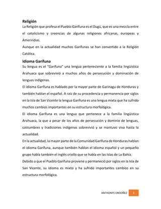 ANTHONYS ORDOÑEZ 4
Religión
La Religión que profesa el Pueblo Garífuna es el Dugú, que es una mezcla entre
el catolicismo y creencias de algunas religiones africanas, europeas y
Amerindias.
Aunque en la actualidad muchos Garífunas se han convertido a la Religión
Católica.
Idioma Garífuna
Su lengua es el “Garífuna” una lengua perteneciente a la familia lingüística
Arahuaca que sobrevivió a muchos años de persecución y dominación de
lenguas indígenas.
El idioma Garífuna es hablado por la mayor parte de Garinagu de Honduras y
también hablan el español. A raíz de su procedencia y permanencia por siglos
en la Isla de San Vicente la lengua Garífuna es una lengua mixta que ha sufrido
muchos cambios importantes en su estructura morfológica.
El idioma Garífuna es una lengua que pertenece a la familia lingüistica
Arahuaca, la que a pesar de los años de persecución y dominio de lenguas,
costumbres y tradiciones indígenas sobrevivió y se mantuvo viva hasta la
actualidad.
En la actualidad, la mayor parte de la Comunidad Garífuna de Honduras hablan
el idioma Garífuna, aunque también hablan el idioma español y un pequeño
grupo habla también el inglés criollo que se habla en las Islas de La Bahía.
Debido a que el Pueblo Garífuna proviene y permaneció por siglos en la Isla de
San Vicente, su idioma es mixto y ha sufrido importantes cambios en su
estructura morfológica.
 