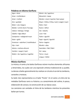 ANTHONYS ORDOÑEZ 5
Palabras en Idioma Garífuna
Agua = duna
Amar = insiñehabuni
Amor = insiñeni
Aire = garábali
Beber = ata / atagura
Bebida = unirein átuni / furusigu
Cabeza = ábulugu / ichúgü
Cabello = lágiu ídiburi
Campesino = nadaginaiti muan
Dolor = gáriti
Enamorar = adarihani / inseñehabuni
Hijo = isani
Idioma = nechanu dimurei
Hombre = wuguri / eyeri
Madre = da / uguchuru / agaiñaü
Mamá = da / uguchuru
Manantial = laway
Marido = úmari / eyeritei / bani waiyai
Mujer = hiñáru / hiñau / würi / wügüri / eyeri
Nieto = ibari
Nuera = idiñun
Isla = ubauhu
Luna = hati
Padre = úguchili
Papá = úguchi / úguchili
Patria = bagaira
Mundo = ubau
Sacerdote = fádi / fádiri
Sol = weyu
Tierra = muan
Lengua = iñeñei
Música Garífuna
La música, el canto y los bailes Garífunas reúnen muchos elementos africanos
y Amerindios, los cuales son una expresión artística tradicional de su pueblo.
La danzas o bailes generalmente los realizan en círculo al son de los tambores,
caracoles y maracas.
Su baile más representativo es el baile “Punta”. En el canto y la letra de las
melodías Garífunas narra su historia y su conocimiento del cultivo, la pesca,
elaboración de canoas y la construcción de sus típicas casas.
Las canciones son cantadas al ritmo de los tambores mientras los presentes
bailan por turnos.
 