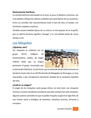 ANTHONYS ORDOÑEZ 6
Gastronomía Garífuna
La comida Garífuna está basada en el coco, la yuca, el plátano y mariscos, sus
ricos platillos reflejan los sabores caribeños que aprendieron de sus ancestros.
Entre sus comidas más representativas están el pan de coco, el cazabe, rice
and beans, tapado y machuca.
También poseen bebidas típicas de su cultura, la más popular de es el guifiti,
que en idioma Garífuna significa “amargo” y es una bebida hecha de varias
hierbas y ron.
Los Misquitos
¿Quiénes son?
Los misquitos (o miskitos) son un
grupo étnico indígena de
Centroamérica, caribes, de origen
chibcha dado que su lengua
pertenece al grupo misumalpa que
se deriva del chibchano. Su territorio, que se extiende desde Cabo Cameron en
Honduras hasta más al sur del Río Grande de Matagalpa en Nicaragua, es muy
inaccesible, y por consiguiente estuvieron aislados de la conquista española
del área.
¿Cuál es su origen?
El origen de los misquitos como grupo étnico, no está claro. Los misquitos
mismos y muchos estudiosos consideran que ellos siempre han sido misquitos.
Algunos autores coinciden en que el pueblo misquito surgió en el siglo XVII, de
una mezcla social y biológica de bawinkas, tawahkas (sumos), africanos y
europeos.
 