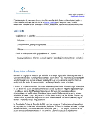 Grupos étnicos colombianos –
Úrsula Sola de Hinestrosa
1
Esta descripción de los grupos étnicos colombianos y el análisis de sus problemáticas grupales e
individuales fue realizado por solicitud de la Fundación Acua para apoyar la creación de un
observatorio sobre los grupos étnicos en Colombia, en especial, las comunidades afrocolombianas.
Contenido
Grupos étnicos en Colombia ........................................................................................................... 1
Indígenas .................................................................................................................................... 2
Afrocolombianos, palenqueros y raizales.................................................................................... 2
Gitanos........................................................................................................................................ 4
Líneas de Investigación sobre grupos étnicos en Colombia............................................................ 4
Leyes y regulaciones del orden nacional, regional y local (Seguimiento legislativo y normativo) 4
Grupos étnicos en Colombia
Una etnia es un grupo de personas que mantiene en el tiempo algo que las identifica y une entre sí.
Generalmente los lazos ocurren por ascendencia u origen común y sus integrantes suelen compartir
características propias como el lenguaje, las costumbres, el comportamiento social, la religión, la
gastronomía, las fiestas de conmemoración y, en la mayoría de los casos, el territorio.
Colombia es un país multidiverso; cerca de la mitad de la población del país tiene origen ascendente
de uno de los tres grupos étnicos legalmente reconocidos: la población indígena, la población negra
y la población gitana. Son 87 poblaciones indígenas, 3 grupos diferenciados de población
afrocolombiana y el pueblo gitano. Además del idioma español, Colombia cuenta con 64 lenguas
amerindias, el bandé o puyol, lengua de los raizales del Archipiélago de San Andrés, Providencia y
Santa Catalina, el palenquero, lengua criolla de las comunidades de San Basilio de Palenque y el
Romaní o Romanés, lengua del pueblo Rom.
La Constitución Política de Colombia de 1991 reconoce en más de 20 artículos derechos y deberes
de los grupos étnicos. De ellos, se resaltan los siguientes: “El Estado colombiano reconoce y protege
la diversidad étnica y cultural de la Nación Colombiana” (Art. 7). "... las lenguas y dialectos de los
grupos étnicos son también oficiales en sus territorios. La enseñanza que se imparte en las
 