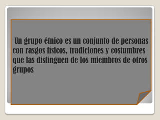 Un grupo étnico es un conjunto de personas
con rasgos físicos, tradiciones y costumbres
que las distinguen de los miembros de otros
grupos
 