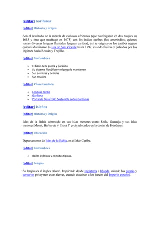 [editar] Garífunas
[editar] Historia y origen

Son el resultado de la mezcla de esclavos africanos (que naufragaron en dos buques en
1655 y otro que naufragó en 1675) con los indios caribes (los amerindios, quienes
tenían diversas lenguas llamadas lenguas caribes), así se originaron los caribes negros
quienes dominaron la isla de San Vicente hasta 1797, cuando fueron expulsados por los
ingleses hacia Roatán y Trujillo.

[editar] Costumbres

       El baile de la punta y paranda
       Su sistema filosófico y religioso la mantienen
       Sus comidas y bebidas
       Sus rituales

[editar] Véase también

       Lenguas caribe
       Garífuna
       Portal de Desarrollo Sostenible sobre Garífunas

[editar] Isleños
[editar] Historia y Origen

Islas de la Bahía sobretodo en sus islas menores como Utila, Guanaja y sus islas
menores Morat, Barbareta y Elena Y están ubicados en la costas de Honduras.

[editar] Ubicación

Departamento de Islas de la Bahía, en el Mar Caribe.

[editar] Costumbres

       Bailes exóticos y comidas típicas.

[editar] Lengua

Su lengua es el inglés criollo. Importado desde Inglaterra e Irlanda, cuando los piratas y
corsarios poseyeron estas tierras, cuando atacaban a los barcos del Imperio español.
 