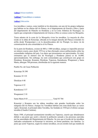 [editar] Véase también

[editar] Tawahkas o sumos
[editar] Ubicación

Los tawahkas o sumos, como también se les denomina, son uno de los grupos indígenas
que habitan en las riberas del río Patuca, en el departamento de Gracias a Dios y parte
del departamento de Olancho en Honduras y en la Costa Atlántica de Nicaragua. La
región que comprende el departamento de Gracias a Dios se conoce como La Mosquitia.

Tierra adentro de la costa de La Mosquitia viven los tawahkas. La mayoría de ellos
reside en la aldea de Krausirpe, ubicada en la margen derecha del Patuca (viniendo río
arriba desde Wampusirpe) y en la desembocadura del río Wampú. La única vía de
comunicación de esta comunidad es el río Patuca.

En la parte de Honduras, existen de 800 a 1 000 tawahkas, aunque es imposible precisar
un número exacto, pues desde 1974 no se han efectuado censos poblacionales sobre las
comunidades indígenas del país. Los datos que presentamos son aproximados. En total,
estimamos que su número (los de Nicaragua y Honduras juntos) es de 14,000,
aproximadamente. Sin embargo, las siete comunidades que constituyen este grupo en
Honduras: Krausirpe, Krautara, Dimikian, Yapuwas, Kamakasna, Wasparasni y Santa
Marta, albergan 704 personas, distribuidas de la siguiente manera:

Pueblo No. de Casas Población

Krausirpe 58 390

Krautara 10 110

Dimikian 4 40

Yapuwas 6 32

Kamakasna 5 57

Wasparasni 2 10

Santa Marta 8 65 _________________________ Total 93 704

Krausirpi y Krautara son las aldeas tawahkas más grandes localizadas sobre los
márgenes del río Patuca. Aunque los Tawahkas habitan esta zona desde hace ya varios
siglos, Krausirpi, la principal aldea Tawahka, fue fundada en 1938 por el último cacique
tawahka (Claudio Cardona).

Hasta 1948, el principal asentamiento tawahka era Yapuwas, caserío que abandonaron
debido a una peste que azotó y diezmó la población sumado a las presiones ejercidas
por las autoridades del Departamento de Olancho. Se cree que el éxodo de los tawahkas
radicados actualmente en Krausirpi lo iniciaron, en forma paulatina, tres familias. La
peste que azotó Yapuwas, según los relatos tawahkas, era un extraño mal que mataba de
 