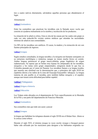 tres a cuatro nativos diariamente, salvándose aquellas personas que abandonaron el
lugar.

Alimentacion

[editar] Costumbres

Entre las costumbres que practican los tawahkas esta la llamada mano vuelta que
consiste en ayudarse mutuamente en la siembra y recolección de los productos.

La situación de la salud es crítica. Esta es otra de las causas por las cuales este grupo es
cada vez más reducido.No existen centros médicos que atiendan las necesidades
mínimas de salud en esas comunidades.

Un 98% de los tawahkas son católicos. El cacao, la madera y la extracción de oro son
fuentes principales de ingresos.

[editar] Lengua

Según estudios consultados, la lengua tawahka y la misquita son bastante semejantes en
su estructura morfológica y sintáctica, aunque no tienen mucho léxico en común.
Ambas lenguas pertenecen al grupo macro-chibcha, grupo lingüístico de origen
sudamericano. Se supone que en fechas muy lejanas los antepasados de los tawahkas,
misquitos y los ramas (otro grupo emparentado), emigraron desde lo que hoy es
Colombia pasando por el istmo de Panamá. Los tawahkas llaman a su lengua twanka,
que muestra una similitud con la denominación que, a principios del siglo XVII los
españoles dieron a los indios de la zona del Guayape-Guayambre: tahuajcas. La lengua
materna de este pueblo es el tawahka, pero también hablan misquito y el español,
aunque aun tienen cierta dificultad para hablar español.

[editar] Tolupanes
[editar] Origen e historia

[editar] Ubicación

Los Tolpan están ubicados en el departamento de Yoro específicamente en la Montaña
de la Flor y una parte del departamento de Francisco Morazán.

[editar] Costumbres

Sus costumbres más que todo son cazar y pescar

[editar] Lengua

la lengua que hablaban los tolupanes durante el siglo XVIII era el Hokan Siux. Ahora se
le conoce como tolteca

Durante el siglo XVI, el término jicaque (a veces escrito xicaque o hicaque) parece
haber sido utilizado por los mexicanos para designar a los habitantes originales no-
 