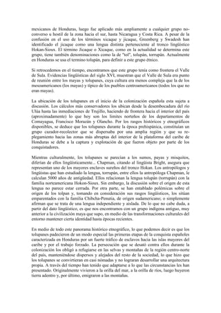 mexicanos de Honduras, luego fue aplicado más ampliamente a cualquier grupo no-
converso u hostil de la zona hacia el sur, hasta Nicaragua y Costa Rica. A pesar de la
confusión en el uso de los términos xicaque y jicaque, Greenberg y Swadesh han
identificado el jicaque como una lengua distinta perteneciente al tronco lingüístico
Hokan-Sioux. El término Jicaque o Xicaque, como en la actualidad se determina este
grupo, tiene también denominaciones como la de "tol", tolupán, torrupán. Actualmente
en Honduras se usa el termino tolupán, para definir a este grupo étnico.

Si retrocedemos en el tiempo, encontramos que este grupo tenía como frontera el Valle
de Sula. Evidencias lingüísticas del siglo XVI, muestran que el Valle de Sula era punto
de reunión entre los mayas y tolupanes, cuya cultura era menos compleja que la de los
mesoamericanos (los mayas) y típico de los pueblos centroamericanos (todos los que no
eran mayas).

La ubicación de los tolupanes en el inicio de la colonización española esta sujeta a
discusión. Los cálculos más conservadores los ubican desde la desembocadura del río
Ulúa hasta las inmediaciones de Trujillo, haciendo de frontera hacia el interior del país
(aproximadamente) lo que hoy son los limites norteños de los departamentos de
Comayagua, Francisco Morazán y Olancho. Por los rasgos históricos y etnográficos
disponibles, se deduce que los tolupanes durante la época prehispánica, constituían un
grupo cazador-recolector que se dispersaba por una amplia región y que su re-
plegamiento hacia las zonas más abruptas del interior de la plataforma del caribe de
Honduras se debe a la captura y explotación de que fueron objeto por parte de los
conquistadores.

Mientras culturalmente, los tolupanes se parecían a los sumos, payas y misquitos,
diferían de ellos lingüísticamente... Chapman, citando al lingüista Bright, asegura que
representan uno de los mayores enclaves sureños del tronco Hokan. Los antropólogos y
lingüistas que han estudiado la lengua, torrupán, entre ellos la antropóloga Chapman, le
calculan 5000 años de antigüedad. Ellos relacionan la lengua tolupán (torrupán) con la
familia norteamericana Hokon-Sioux. Sin embargo, la discusión sobre el origen de esta
lengua no parece estar cerrada. Por otra parte, se han entablado polémicas sobre el
origen de los tolpan y, tomando en consideración sus rasgos lingüísticos, los sitúan
emparentados con la familia Chibcha-Penutia, de origen sudamericano; o simplemente
afirman que se trata de una lengua independiente y aislada. De lo que no cabe duda, a
partir del dato lingüístico, es que nos encontramos con un grupo indígena antiguo, muy
anterior a la civilización maya que supo, en medio de las transformaciones culturales del
entorno mantener cierta identidad hasta épocas recientes.

En medio de todo este panorama histórico etnográfico, lo que podemos decir es que los
tolupanes padecieron de un modo especial las primeras etapas de la conquista españoles
caracterizada en Honduras por un fuerte tráfico de esclavos hacia las islas mayores del
caribe y por el trabajo forzado. La persecución que se desató contra ellos durante la
colonización los obligó a refugiarse en las selvas y montañas de la región centro-norte
del país, manteniéndose dispersos y alejados del resto de la sociedad, lo que hizo que
los tolupanes se convirtieran en casi nómadas y no lograran desarrollar una arquitectura
propia. A través del tiempo han tenido que adaptarse a lo que las circunstancias les han
presentado. Originalmente vivieron a la orilla del mar, a la orilla de ríos, luego huyeron
tierra adentro y, por último, emigraron a las montañas.
 