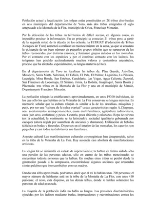 Población actual y localización Los tolpan están constituidos en 28 tribus distribuidas
en seis municipios del departamento de Yoro, más dos tribus emigradas el siglo
antepasado a la Montaña de la Flor, municipio de Orica, Francisco Morazán.

Por la ubicación de las tribus en territorios de difícil acceso, en algunos casos, es
imposible precisar la información. En un principio se conocían 21 tribus pero, a partir
de la segunda mitad de la década de los ochenta, la FETRIXY (Federación de Tribus
Xicaques de Yoro) comenzó a realizar un reconocimiento en la zona, ya que se constato
la existencia de un buen número de pequeños grupos tribales que se separaron de las
tribus reconocidas, por distintas razones, y formaron grupos aislados en las montañas.
Por el contacto con los españoles y por el continuo contacto con los ladinos, los
tolupanes han perdido aceleradamente muchos valores y costumbres ancestrales,
proceso que ha afectado, especialmente, su lengua materna (el tol).

En el departamento de Yoro se localizan las tribus de: Plan Grande, Anisillos,
Matadero, Santa Marta, Subirana, El Tablón, El Pate, El Palmar, Lagunitas, La Pintada,
Luquigüe, Mina Honda, San Esteban, Candelaria, Las Vegas, Agua Caliente, Zapotal,
San Francisco de Locomapa, El Siriano, Jimía, La Bolsita, Guajiniquil, Santa Rosita y
Placencia; tres tribus en la Montaña de La Flor y una en el municipio de Marale,
Departamento Francisco Morazán.

La población tolupán la establecemos aproximadamente, en unos 19300 individuos, de
los que sólo los que habitan en la Montaña de La Flor conservan su lengua materna. Es
necesario señalar que la cultura tolupán es similar a la de los tawahkas, misquitos y
pech, por ser una "cultura de la selva tropical" cuyas características según A.Chapman,
son: asentamientos semi-permanentes, casas multifamiliares, agricultura rudimentaria,
caza (con arco, cerbatana) y pesca. Cestería, poca alfarería y calabazas. Ropa de corteza
(en la actualidad, la vestimenta se ha latinizado), sociedad igualitaria gobernada por
caciques (ahora regida por asambleas de ancianos y shamanes). Utilización de bebidas
(chicha) en bodas y funerales. Dispersos en el interior de las montañas, los caseríos son
pequeños y casi todos sus habitantes son familiares.

Aspecto cultural Las manifestaciones culturales cosmogónicas han desaparecido, salvo
en la tribu de la Montaña de La Flor. Hay ausencia casi absoluta de manifestaciones
artísticas.

La lengua tol se encuentra en estado de supervivencia; la hablan en forma aislada sólo
una porción de las personas adultas, sólo en cuatro de las tribus mencionadas se
encuentran todavía personas que la hablan. En muchas otras tribus se perdió desde la
generación pasada o la antepasada, encontrándose algunos ancianos que recuerdan
ciertas palabras que intercambiaban con sus madres.

Dando una cifra aproximada, podríamos decir que el tol lo hablan unas 700 personas; el
mayor número de hablantes está en la tribu de la Montaña de La Flor, con unas 410
personas; el resto, esta disperso, en las demás tribus, donde lo hablan solamente las
personas de edad avanzada.

La mayoría de la población india no habla su lengua. Las presiones discriminatorias
ejercidas por los ladinos mediante burlas, imprecaciones y recriminaciones contra los
 