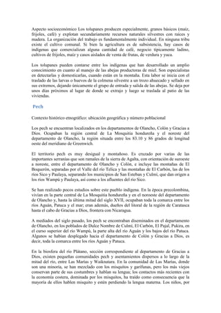 Aspecto socioeconómico Los tolupanes producen especialmente, granos básicos (maíz,
frijoles, café) y explotan secundariamente recursos naturales silvestres con raíces y
madera. La organización del trabajo es fundamentalmente individual. En ninguna tribu
existe el cultivo comunal. Si bien la agricultura es de subsistencia, hay casos de
indígenas que comercializan alguna cantidad de café, negocio típicamente ladino,
cultivos de frijoles, maíz y casos aislados de venta de frutas, de verdura y yuca.

Los tolupanes pueden contarse entre los indígenas que han desarrollado un amplio
conocimiento en cuanto al manejo de las abejas productoras de miel. Son especialistas
en detectarlas y domesticarlas, cuando están en la montaña. Esta labor se inicia con el
traslado de las larvas o huevos de la colmena silvestre a un trozo ahuecado y sellado en
sus extremos, dejando únicamente el grupo de entrada y salida de las abejas. Se deja por
unos días próximos al lugar de donde se extrajo y luego se traslada al patio de las
viviendas.

Pech

Contexto histórico etnográfico: ubicación geográfica y número poblacional

Los pech se encuentran localizados en los departamentos de Olancho, Colón y Gracias a
Dios. Ocupaban la región central de La Mosquitia hondureña y el noreste del
departamento de Olancho, la región situada entre los 83.10 y 86 grados de longitud
oeste del meridiano de Greenwich.

El territorio pech es muy desigual y montañoso. Es cruzado por varias de las
importantes serranías que son ramales de la sierra de Agalta, con orientación de suroeste
a noreste, entre el departamento de Olancho y Colón, e incluye las montañas de El
Boquerón, separadas por el Valle del río Telica y las montañas de El Carbón, las de los
ríos Sico y Paulaya, separando los municipios de San Esteban y Culmí, que dan origen a
los ríos Wampú y Paulaya, así como a los afluentes del río Sico.

Se han realizado pocos estudios sobre este pueblo indígena. En la época precolombina,
vivían en la parte central de La Mosquitia hondureña y en el noroeste del departamento
de Olancho y, hasta la última mitad del siglo XVII, ocupaban toda la comarca entre los
ríos Aguán, Patuca y el mar; eran además, dueños del litoral de la región de Caratasca
hasta el cabo de Gracias a Dios, frontera con Nicaragua.

A mediados del siglo pasado, los pech se encontraban diseminados en el departamento
de Olancho, en los poblados de Dulce Nombre de Culmí, El Carbón, El Pajal, Pukira, en
el curso superior del río Wampú, la parte alta del río Aguán y los bajos del río Patuca.
Algunos se habían desplegado hacia el departamento de Colón y Gracias a Dios, es
decir, toda la comarca entre los ríos Aguán y Patuca.

En la biosfera del río Plátano, sección correspondiente al departamento de Gracias a
Dios, existen pequeñas comunidades pech y asentamientos dispersos a lo largo de la
mitad del río, entre Las Marías y Waiknatara. En la comunidad de Las Marías, donde
son una minoría, se han mezclado con los misquitos y garífunas, pero los más viejos
conservan parte de sus costumbres y hablan su lengua; los contactos más recientes con
la economía costera, dominada por los misquitos, ha traído como consecuencia que la
mayoría de ellos hablen misquito y estén perdiendo la lengua materna. Los niños, por
 
