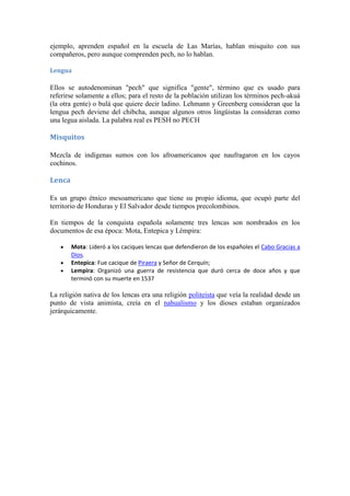 ejemplo, aprenden español en la escuela de Las Marías, hablan misquito con sus
compañeros, pero aunque comprenden pech, no lo hablan.

Lengua

Ellos se autodenominan "pech" que significa "gente", término que es usado para
referirse solamente a ellos; para el resto de la población utilizan los términos pech-akuá
(la otra gente) o bulá que quiere decir ladino. Lehmann y Greenberg consideran que la
lengua pech deviene del chibcha, aunque algunos otros lingüistas la consideran como
una legua aislada. La palabra real es PESH no PECH

Misquitos

Mezcla de indígenas sumos con los afroamericanos que naufragaron en los cayos
cochinos.

Lenca

Es un grupo étnico mesoamericano que tiene su propio idioma, que ocupó parte del
territorio de Honduras y El Salvador desde tiempos precolombinos.

En tiempos de la conquista española solamente tres lencas son nombrados en los
documentos de esa época: Mota, Entepica y Lémpira:

        Mota: Lideró a los caciques lencas que defendieron de los españoles el Cabo Gracias a
        Dios.
        Entepica: Fue cacique de Piraera y Señor de Cerquín;
        Lempira: Organizó una guerra de resistencia que duró cerca de doce años y que
        terminó con su muerte en 1537

La religión nativa de los lencas era una religión politeísta que veía la realidad desde un
punto de vista animista, creía en el nahualismo y los dioses estaban organizados
jerárquicamente.
 